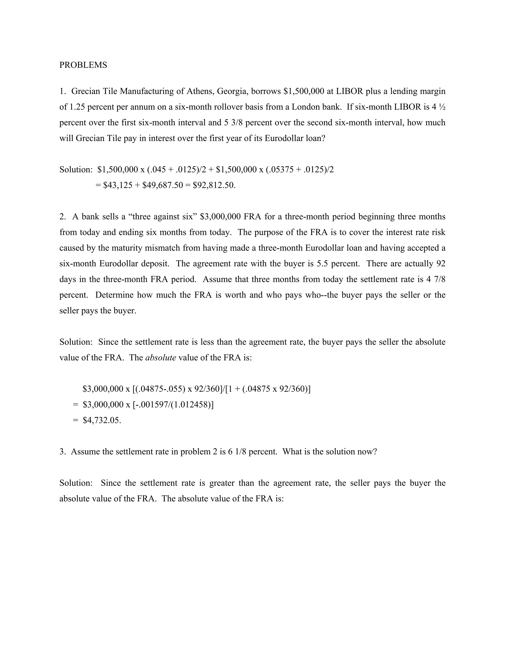 PROBLEMS
1. Grecian Tile Manufacturing of Athens, Georgia, borrows $1,500,000 at LIBOR plus a lending margin
of 1.25 percent per annum on a six-month rollover basis from a London bank. If six-month LIBOR is 4 ½
percent over the first six-month interval and 5 3/8 percent over the second six-month interval, how much
will Grecian Tile pay in interest over the first year of its Eurodollar loan?
Solution: $1,500,000 x (.045 + .0125)/2 + $1,500,000 x (.05375 + .0125)/2
= $43,125 + $49,687.50 = $92,812.50.
2. A bank sells a “three against six” $3,000,000 FRA for a three-month period beginning three months
from today and ending six months from today. The purpose of the FRA is to cover the interest rate risk
caused by the maturity mismatch from having made a three-month Eurodollar loan and having accepted a
six-month Eurodollar deposit. The agreement rate with the buyer is 5.5 percent. There are actually 92
days in the three-month FRA period. Assume that three months from today the settlement rate is 4 7/8
percent. Determine how much the FRA is worth and who pays who--the buyer pays the seller or the
seller pays the buyer.
Solution: Since the settlement rate is less than the agreement rate, the buyer pays the seller the absolute
value of the FRA. The absolute value of the FRA is:
$3,000,000 x [(.04875-.055) x 92/360]/[1 + (.04875 x 92/360)]
= $3,000,000 x [-.001597/(1.012458)]
= $4,732.05.
3. Assume the settlement rate in problem 2 is 6 1/8 percent. What is the solution now?
Solution: Since the settlement rate is greater than the agreement rate, the seller pays the buyer the
absolute value of the FRA. The absolute value of the FRA is:
 