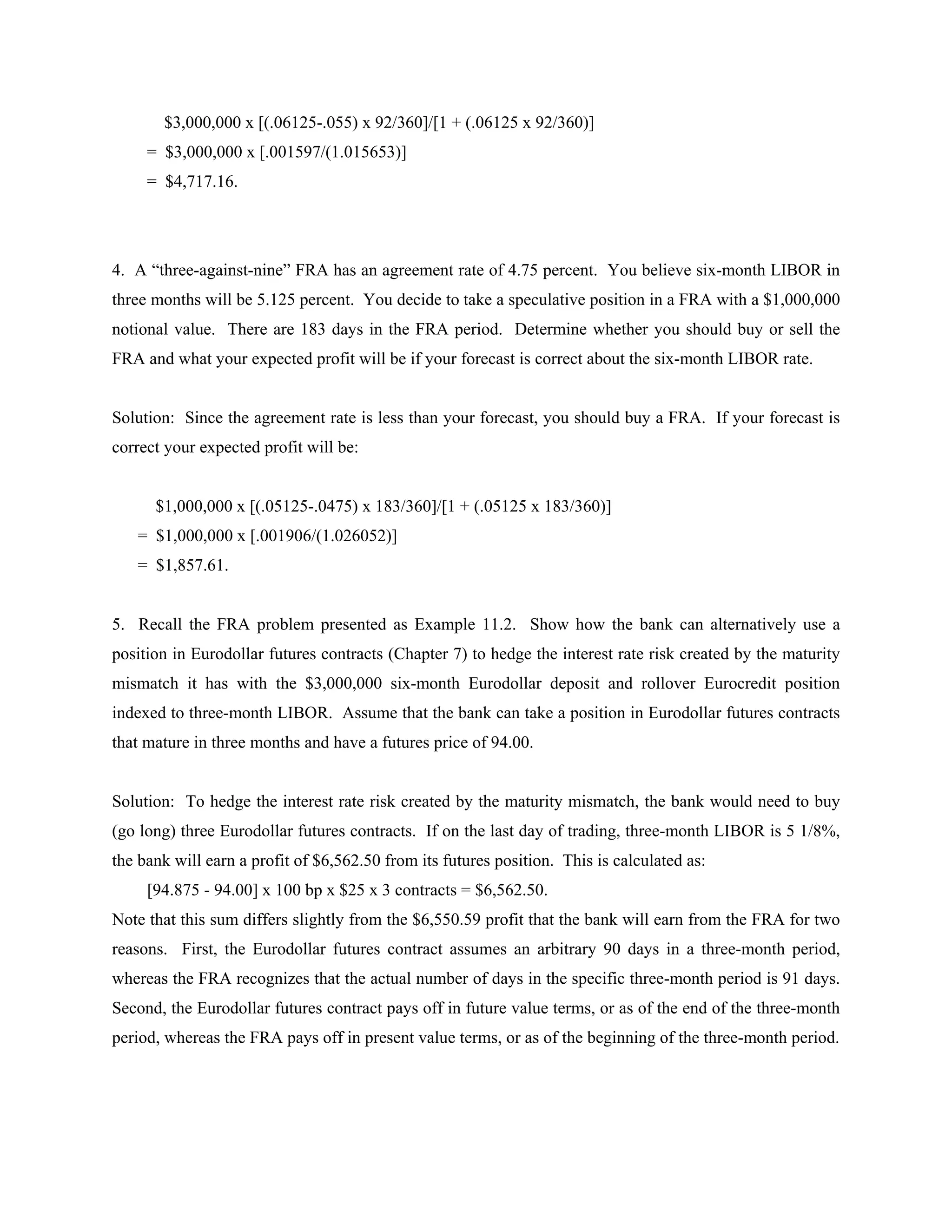 $3,000,000 x [(.06125-.055) x 92/360]/[1 + (.06125 x 92/360)]
= $3,000,000 x [.001597/(1.015653)]
= $4,717.16.
4. A “three-against-nine” FRA has an agreement rate of 4.75 percent. You believe six-month LIBOR in
three months will be 5.125 percent. You decide to take a speculative position in a FRA with a $1,000,000
notional value. There are 183 days in the FRA period. Determine whether you should buy or sell the
FRA and what your expected profit will be if your forecast is correct about the six-month LIBOR rate.
Solution: Since the agreement rate is less than your forecast, you should buy a FRA. If your forecast is
correct your expected profit will be:
$1,000,000 x [(.05125-.0475) x 183/360]/[1 + (.05125 x 183/360)]
= $1,000,000 x [.001906/(1.026052)]
= $1,857.61.
5. Recall the FRA problem presented as Example 11.2. Show how the bank can alternatively use a
position in Eurodollar futures contracts (Chapter 7) to hedge the interest rate risk created by the maturity
mismatch it has with the $3,000,000 six-month Eurodollar deposit and rollover Eurocredit position
indexed to three-month LIBOR. Assume that the bank can take a position in Eurodollar futures contracts
that mature in three months and have a futures price of 94.00.
Solution: To hedge the interest rate risk created by the maturity mismatch, the bank would need to buy
(go long) three Eurodollar futures contracts. If on the last day of trading, three-month LIBOR is 5 1/8%,
the bank will earn a profit of $6,562.50 from its futures position. This is calculated as:
[94.875 - 94.00] x 100 bp x $25 x 3 contracts = $6,562.50.
Note that this sum differs slightly from the $6,550.59 profit that the bank will earn from the FRA for two
reasons. First, the Eurodollar futures contract assumes an arbitrary 90 days in a three-month period,
whereas the FRA recognizes that the actual number of days in the specific three-month period is 91 days.
Second, the Eurodollar futures contract pays off in future value terms, or as of the end of the three-month
period, whereas the FRA pays off in present value terms, or as of the beginning of the three-month period.
 