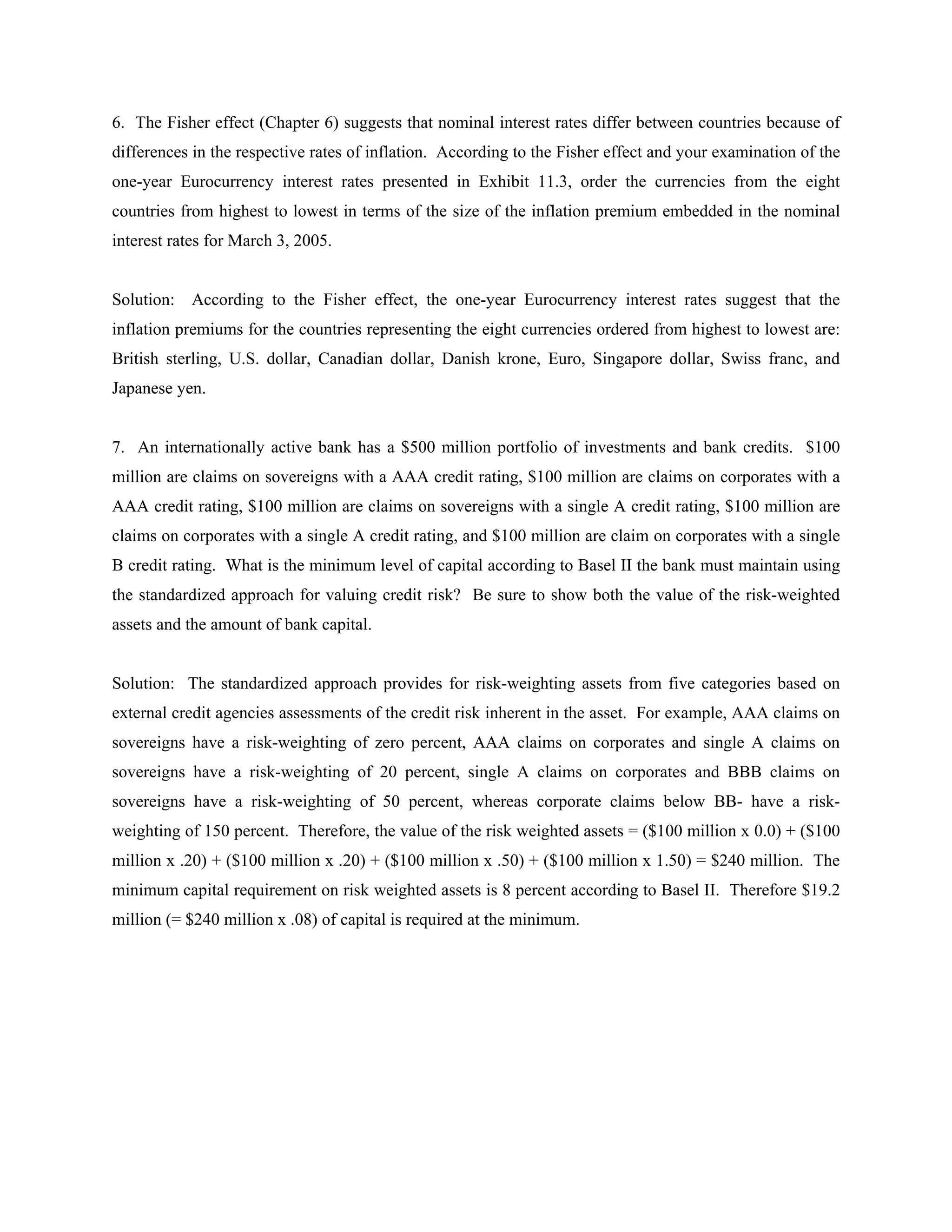 6. The Fisher effect (Chapter 6) suggests that nominal interest rates differ between countries because of
differences in the respective rates of inflation. According to the Fisher effect and your examination of the
one-year Eurocurrency interest rates presented in Exhibit 11.3, order the currencies from the eight
countries from highest to lowest in terms of the size of the inflation premium embedded in the nominal
interest rates for March 3, 2005.
Solution: According to the Fisher effect, the one-year Eurocurrency interest rates suggest that the
inflation premiums for the countries representing the eight currencies ordered from highest to lowest are:
British sterling, U.S. dollar, Canadian dollar, Danish krone, Euro, Singapore dollar, Swiss franc, and
Japanese yen.
7. An internationally active bank has a $500 million portfolio of investments and bank credits. $100
million are claims on sovereigns with a AAA credit rating, $100 million are claims on corporates with a
AAA credit rating, $100 million are claims on sovereigns with a single A credit rating, $100 million are
claims on corporates with a single A credit rating, and $100 million are claim on corporates with a single
B credit rating. What is the minimum level of capital according to Basel II the bank must maintain using
the standardized approach for valuing credit risk? Be sure to show both the value of the risk-weighted
assets and the amount of bank capital.
Solution: The standardized approach provides for risk-weighting assets from five categories based on
external credit agencies assessments of the credit risk inherent in the asset. For example, AAA claims on
sovereigns have a risk-weighting of zero percent, AAA claims on corporates and single A claims on
sovereigns have a risk-weighting of 20 percent, single A claims on corporates and BBB claims on
sovereigns have a risk-weighting of 50 percent, whereas corporate claims below BB- have a risk-
weighting of 150 percent. Therefore, the value of the risk weighted assets = ($100 million x 0.0) + ($100
million x .20) + ($100 million x .20) + ($100 million x .50) + ($100 million x 1.50) = $240 million. The
minimum capital requirement on risk weighted assets is 8 percent according to Basel II. Therefore $19.2
million (= $240 million x .08) of capital is required at the minimum.
 