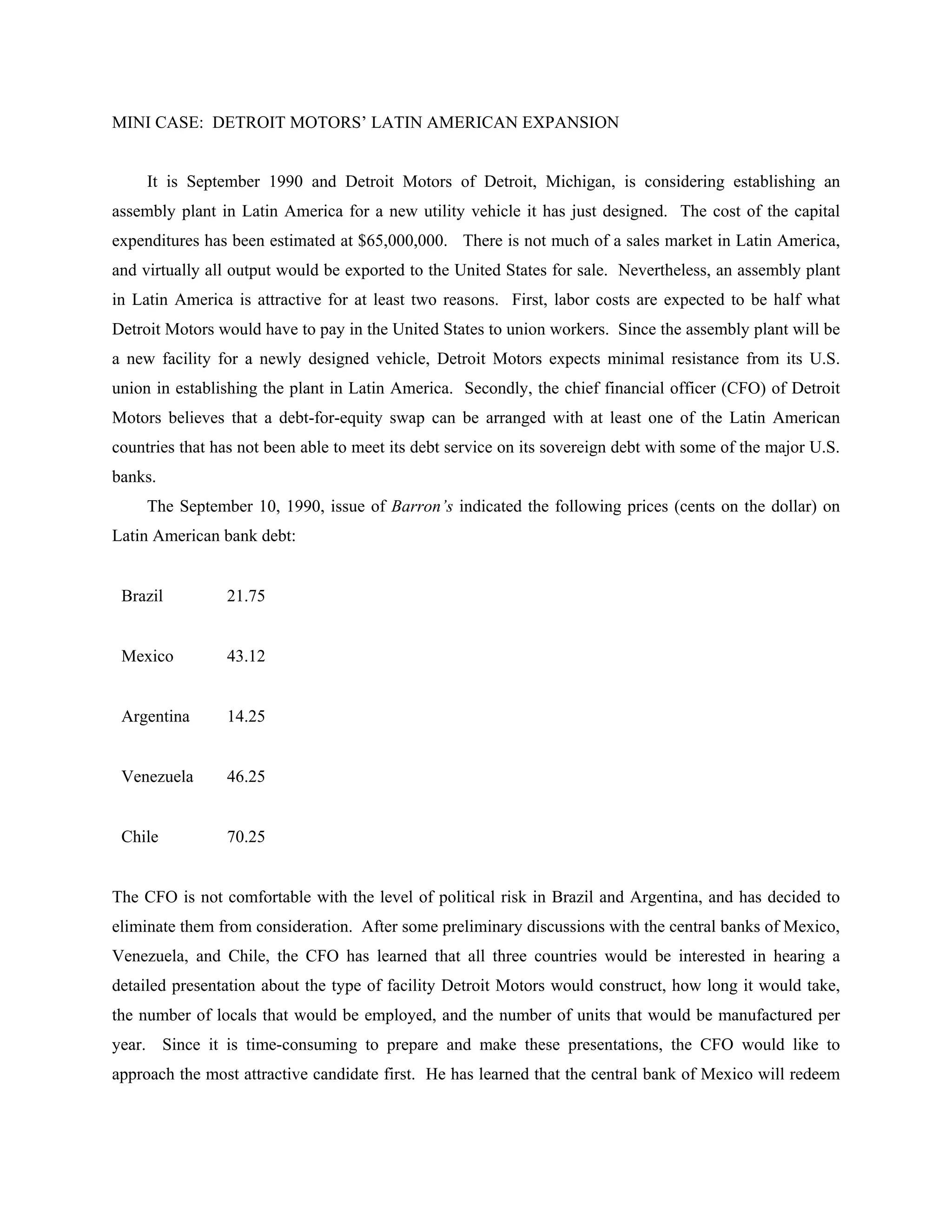 MINI CASE: DETROIT MOTORS’ LATIN AMERICAN EXPANSION
It is September 1990 and Detroit Motors of Detroit, Michigan, is considering establishing an
assembly plant in Latin America for a new utility vehicle it has just designed. The cost of the capital
expenditures has been estimated at $65,000,000. There is not much of a sales market in Latin America,
and virtually all output would be exported to the United States for sale. Nevertheless, an assembly plant
in Latin America is attractive for at least two reasons. First, labor costs are expected to be half what
Detroit Motors would have to pay in the United States to union workers. Since the assembly plant will be
a new facility for a newly designed vehicle, Detroit Motors expects minimal resistance from its U.S.
union in establishing the plant in Latin America. Secondly, the chief financial officer (CFO) of Detroit
Motors believes that a debt-for-equity swap can be arranged with at least one of the Latin American
countries that has not been able to meet its debt service on its sovereign debt with some of the major U.S.
banks.
The September 10, 1990, issue of Barron’s indicated the following prices (cents on the dollar) on
Latin American bank debt:
Brazil 21.75
Mexico 43.12
Argentina 14.25
Venezuela 46.25
Chile 70.25
The CFO is not comfortable with the level of political risk in Brazil and Argentina, and has decided to
eliminate them from consideration. After some preliminary discussions with the central banks of Mexico,
Venezuela, and Chile, the CFO has learned that all three countries would be interested in hearing a
detailed presentation about the type of facility Detroit Motors would construct, how long it would take,
the number of locals that would be employed, and the number of units that would be manufactured per
year. Since it is time-consuming to prepare and make these presentations, the CFO would like to
approach the most attractive candidate first. He has learned that the central bank of Mexico will redeem
 