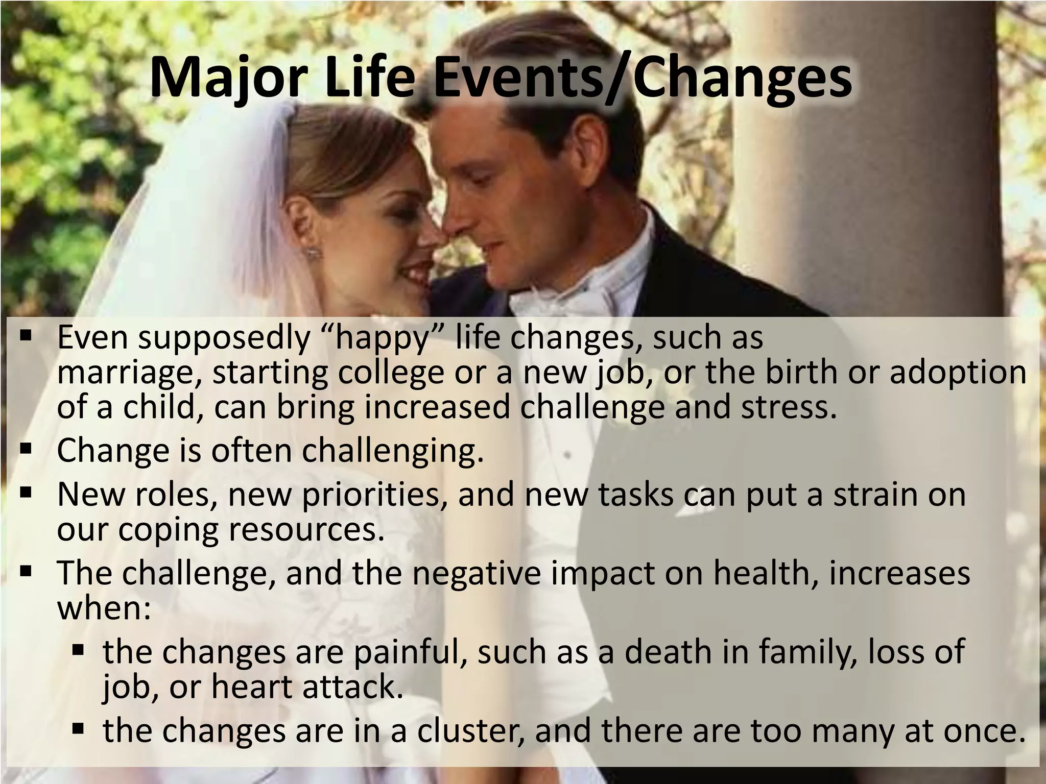 Major Life Events/Changes

 Even supposedly “happy” life changes, such as
marriage, starting college or a new job, or the birth or adoption
of a child, can bring increased challenge and stress.
 Change is often challenging.
 New roles, new priorities, and new tasks can put a strain on
our coping resources.
 The challenge, and the negative impact on health, increases
when:
 the changes are painful, such as a death in family, loss of
job, or heart attack.
 the changes are in a cluster, and there are too many at once.

 