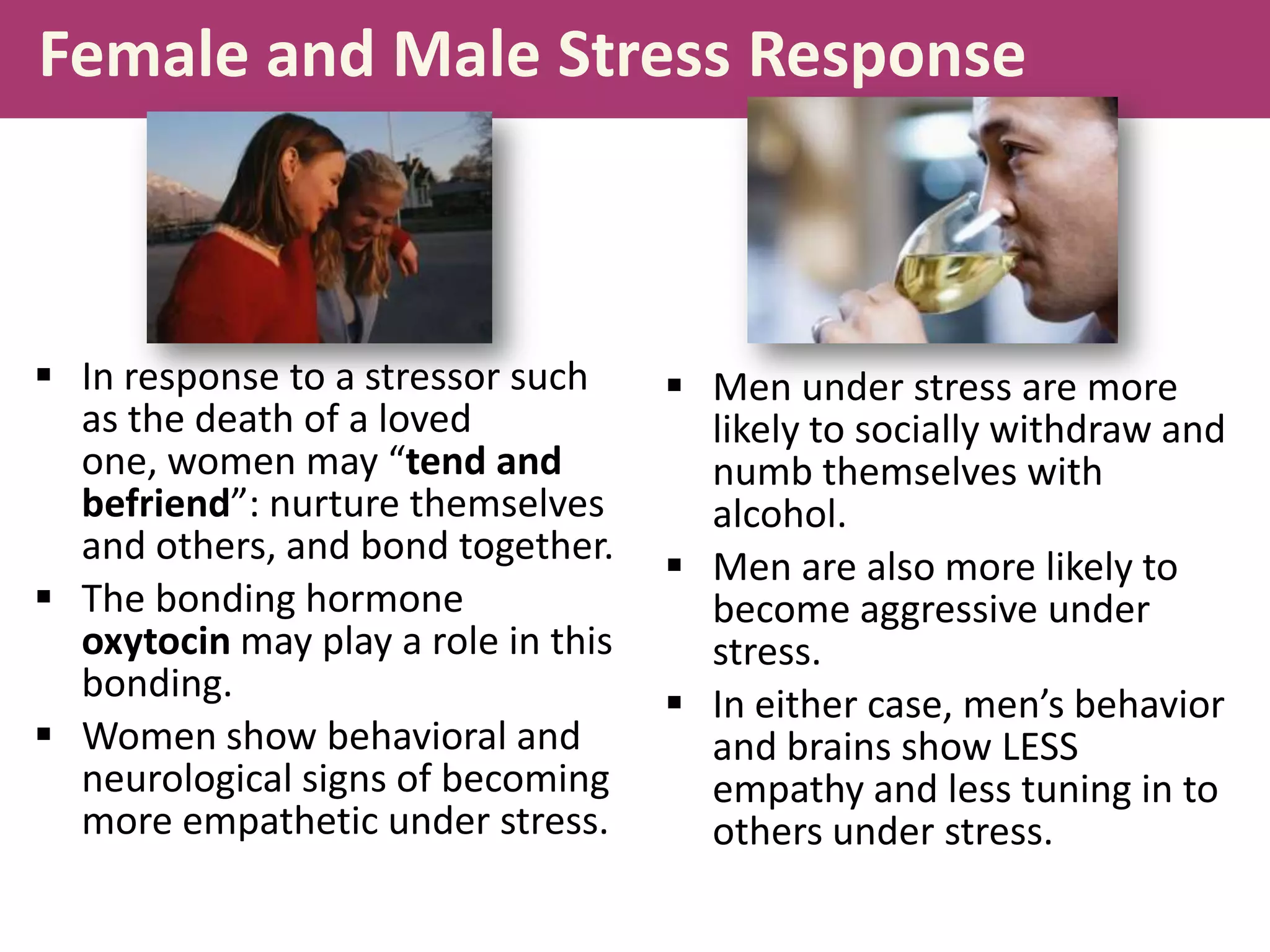 Female and Male Stress Response

 In response to a stressor such
as the death of a loved
one, women may “tend and
befriend”: nurture themselves
and others, and bond together.
 The bonding hormone
oxytocin may play a role in this
bonding.
 Women show behavioral and
neurological signs of becoming
more empathetic under stress.

 Men under stress are more
likely to socially withdraw and
numb themselves with
alcohol.
 Men are also more likely to
become aggressive under
stress.
 In either case, men’s behavior
and brains show LESS
empathy and less tuning in to
others under stress.

 