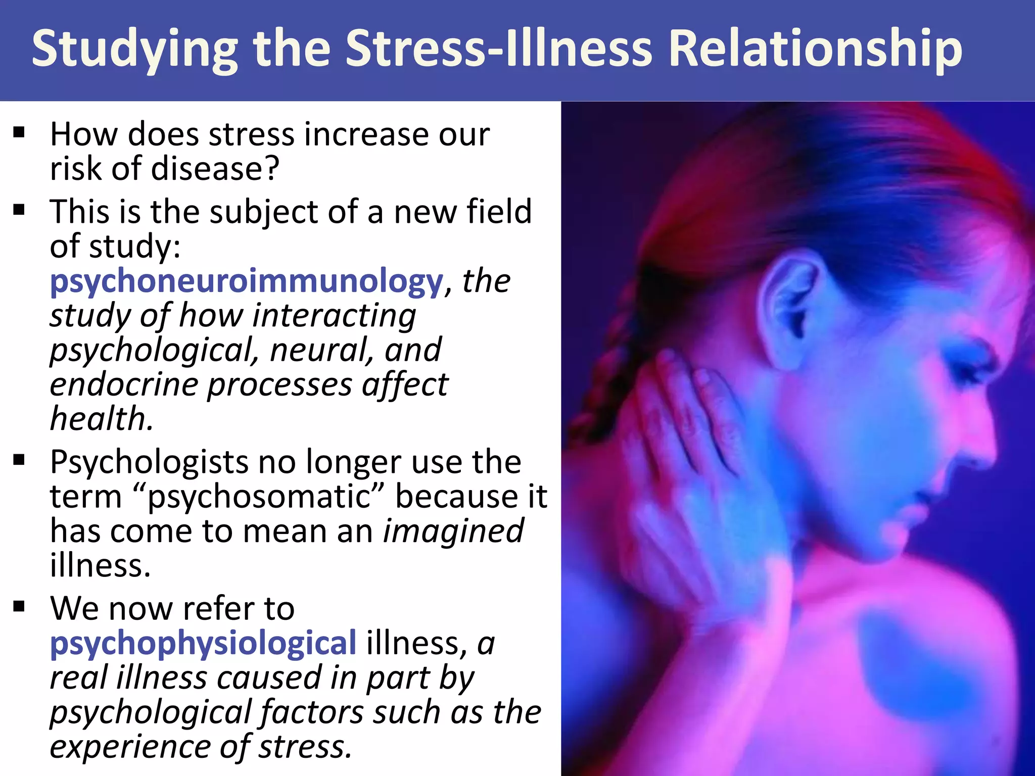 Studying the Stress-Illness Relationship
 How does stress increase our
risk of disease?
 This is the subject of a new field
of study:
psychoneuroimmunology, the
study of how interacting
psychological, neural, and
endocrine processes affect
health.
 Psychologists no longer use the
term “psychosomatic” because it
has come to mean an imagined
illness.
 We now refer to
psychophysiological illness, a
real illness caused in part by
psychological factors such as the
experience of stress.

 