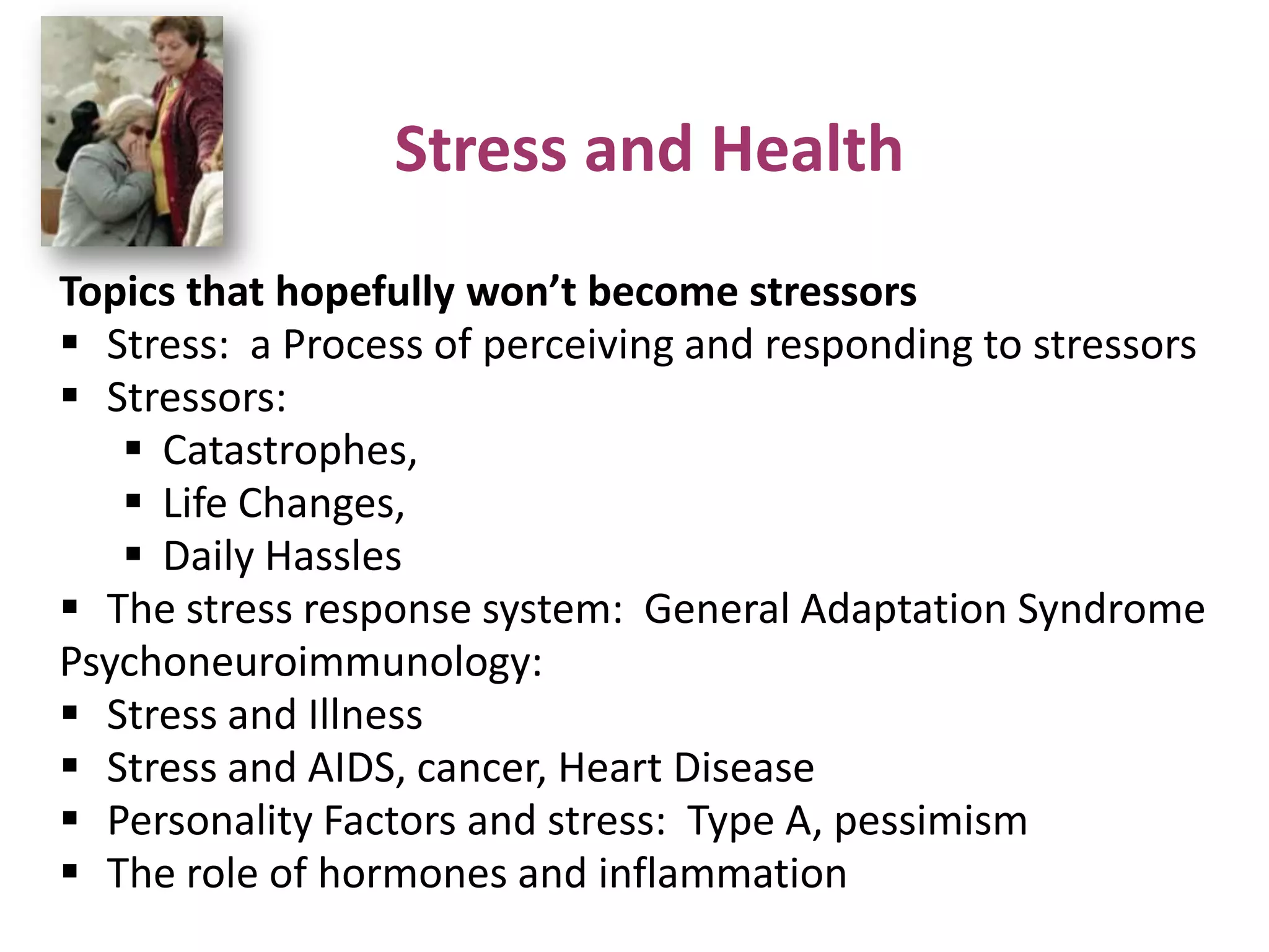 Stress and Health
Topics that hopefully won’t become stressors
 Stress: a Process of perceiving and responding to stressors
 Stressors:
 Catastrophes,
 Life Changes,
 Daily Hassles
 The stress response system: General Adaptation Syndrome
Psychoneuroimmunology:
 Stress and Illness
 Stress and AIDS, cancer, Heart Disease
 Personality Factors and stress: Type A, pessimism
 The role of hormones and inflammation

 
