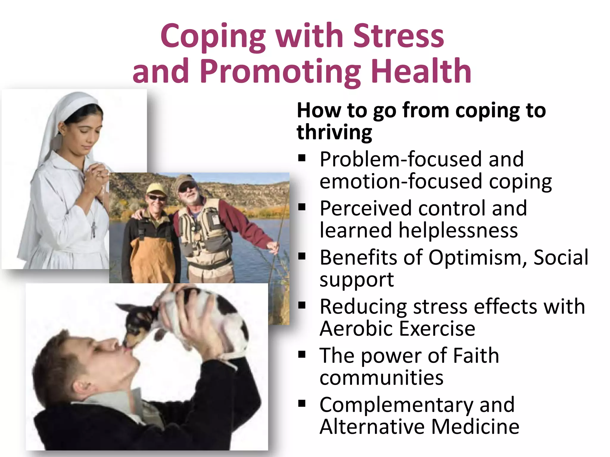 Coping with Stress
and Promoting Health
How to go from coping to
thriving
 Problem-focused and
emotion-focused coping
 Perceived control and
learned helplessness
 Benefits of Optimism, Social
support
 Reducing stress effects with
Aerobic Exercise
 The power of Faith
communities
 Complementary and
Alternative Medicine

 