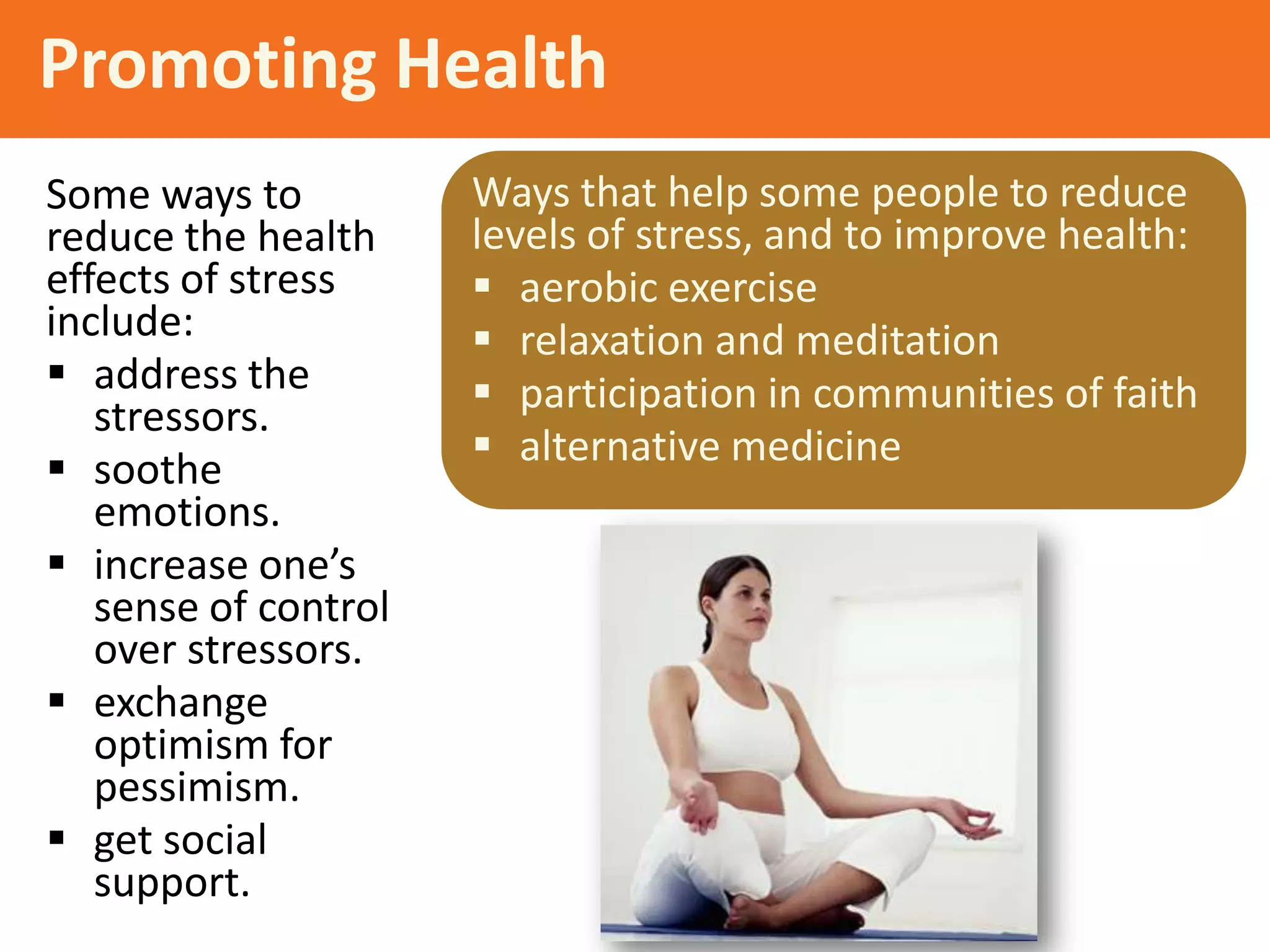 Promoting Health
Some ways to
reduce the health
effects of stress
include:
 address the
stressors.
 soothe
emotions.
 increase one’s
sense of control
over stressors.
 exchange
optimism for
pessimism.
 get social
support.

Ways that help some people to reduce
levels of stress, and to improve health:
 aerobic exercise
 relaxation and meditation
 participation in communities of faith
 alternative medicine

 
