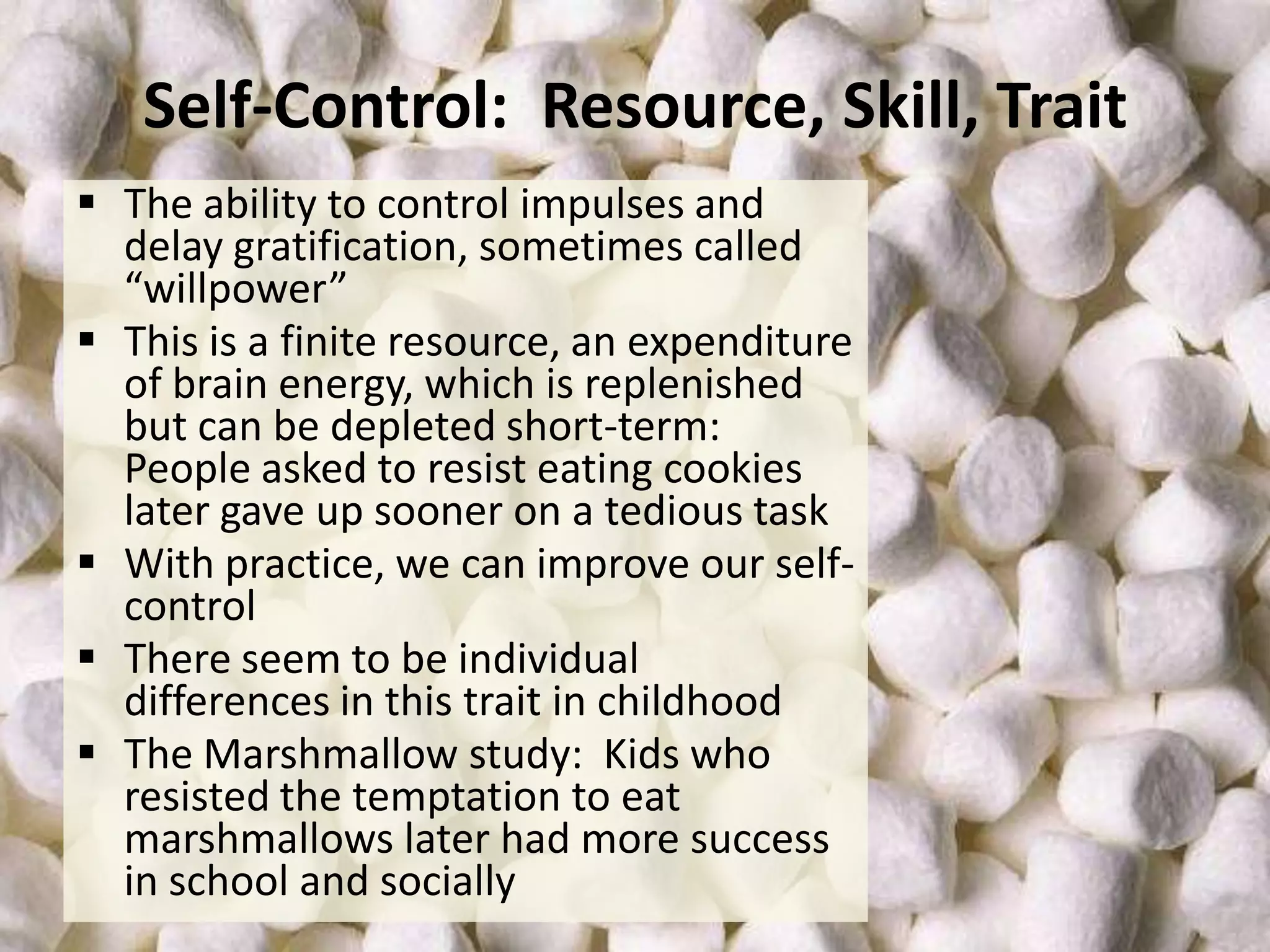Self-Control: Resource, Skill, Trait
 The ability to control impulses and
delay gratification, sometimes called
“willpower”
 This is a finite resource, an expenditure
of brain energy, which is replenished
but can be depleted short-term:
People asked to resist eating cookies
later gave up sooner on a tedious task
 With practice, we can improve our selfcontrol
 There seem to be individual
differences in this trait in childhood
 The Marshmallow study: Kids who
resisted the temptation to eat
marshmallows later had more success
in school and socially

 