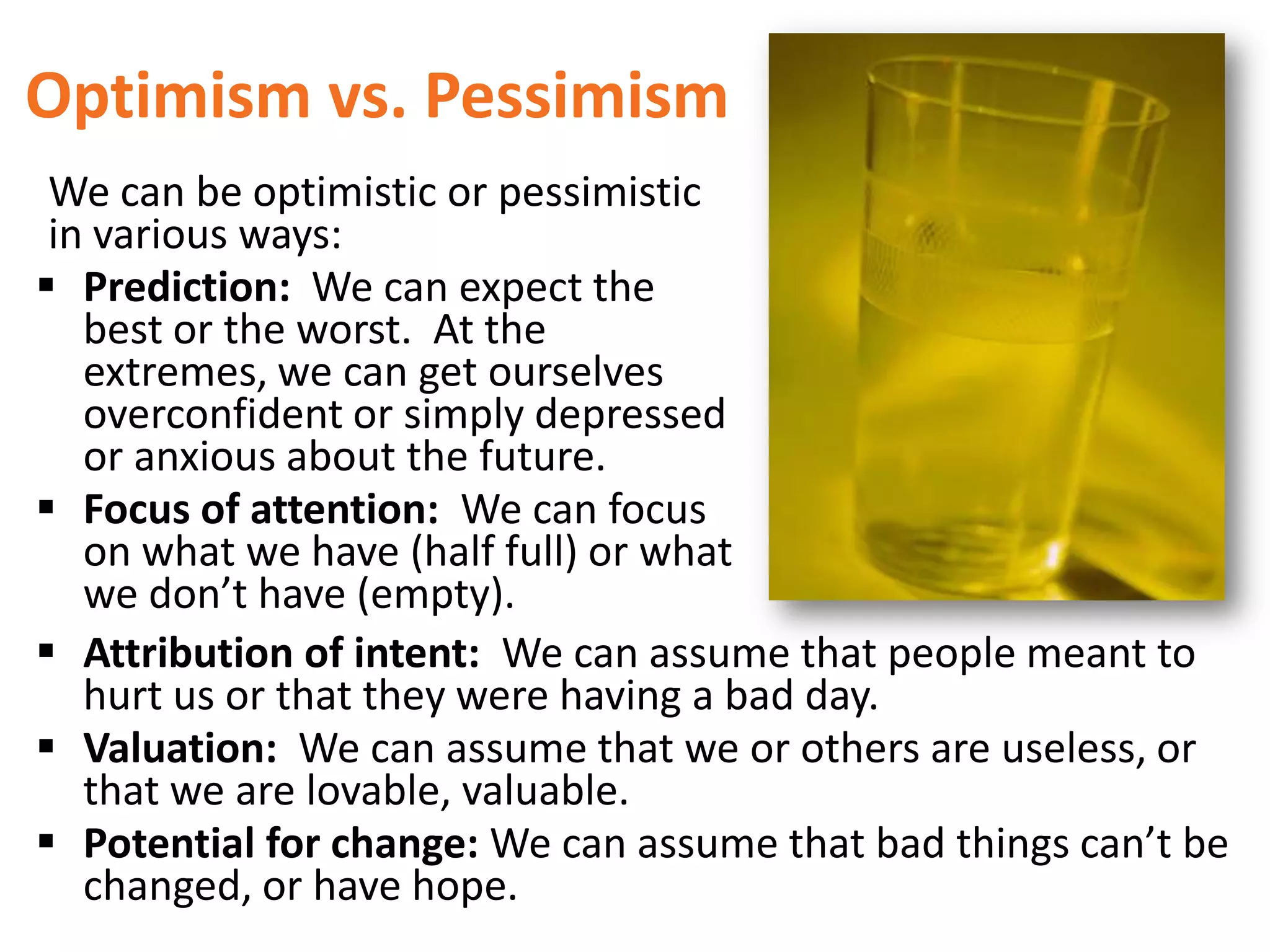 Optimism vs. Pessimism
We can be optimistic or pessimistic
in various ways:
 Prediction: We can expect the
best or the worst. At the
extremes, we can get ourselves
overconfident or simply depressed
or anxious about the future.
 Focus of attention: We can focus
on what we have (half full) or what
we don’t have (empty).
 Attribution of intent: We can assume that people meant to
hurt us or that they were having a bad day.
 Valuation: We can assume that we or others are useless, or
that we are lovable, valuable.
 Potential for change: We can assume that bad things can’t be
changed, or have hope.

 