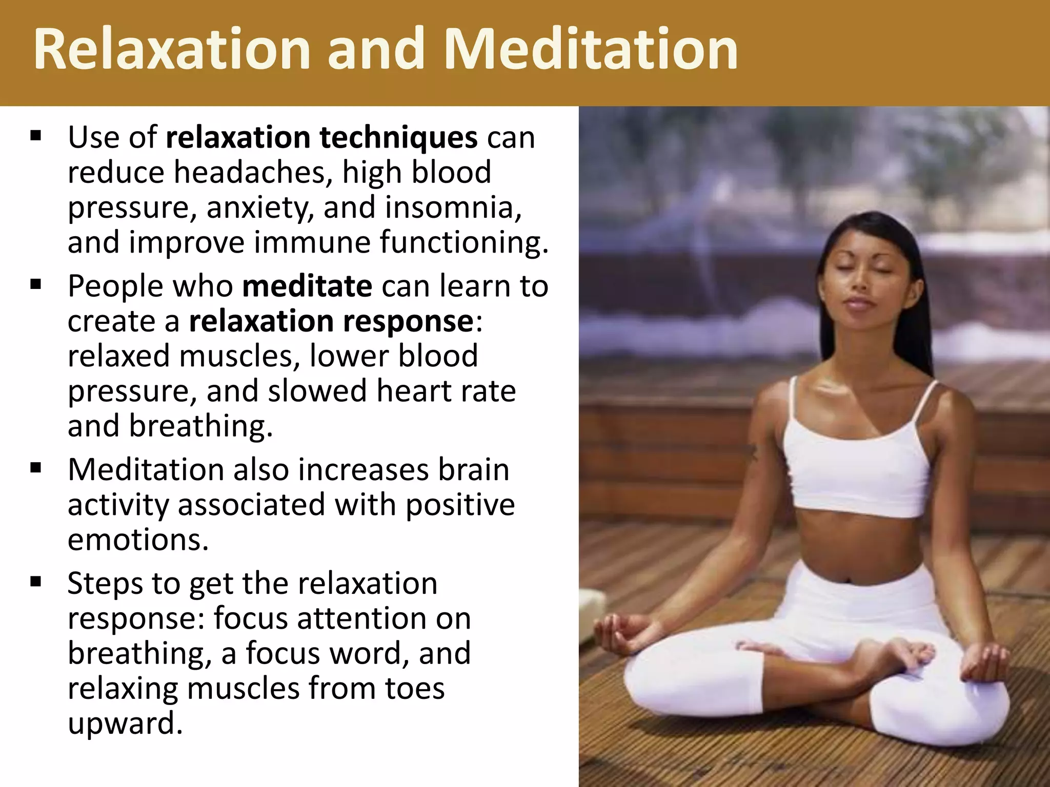 Relaxation and Meditation
 Use of relaxation techniques can
reduce headaches, high blood
pressure, anxiety, and insomnia,
and improve immune functioning.
 People who meditate can learn to
create a relaxation response:
relaxed muscles, lower blood
pressure, and slowed heart rate
and breathing.
 Meditation also increases brain
activity associated with positive
emotions.
 Steps to get the relaxation
response: focus attention on
breathing, a focus word, and
relaxing muscles from toes
upward.

 