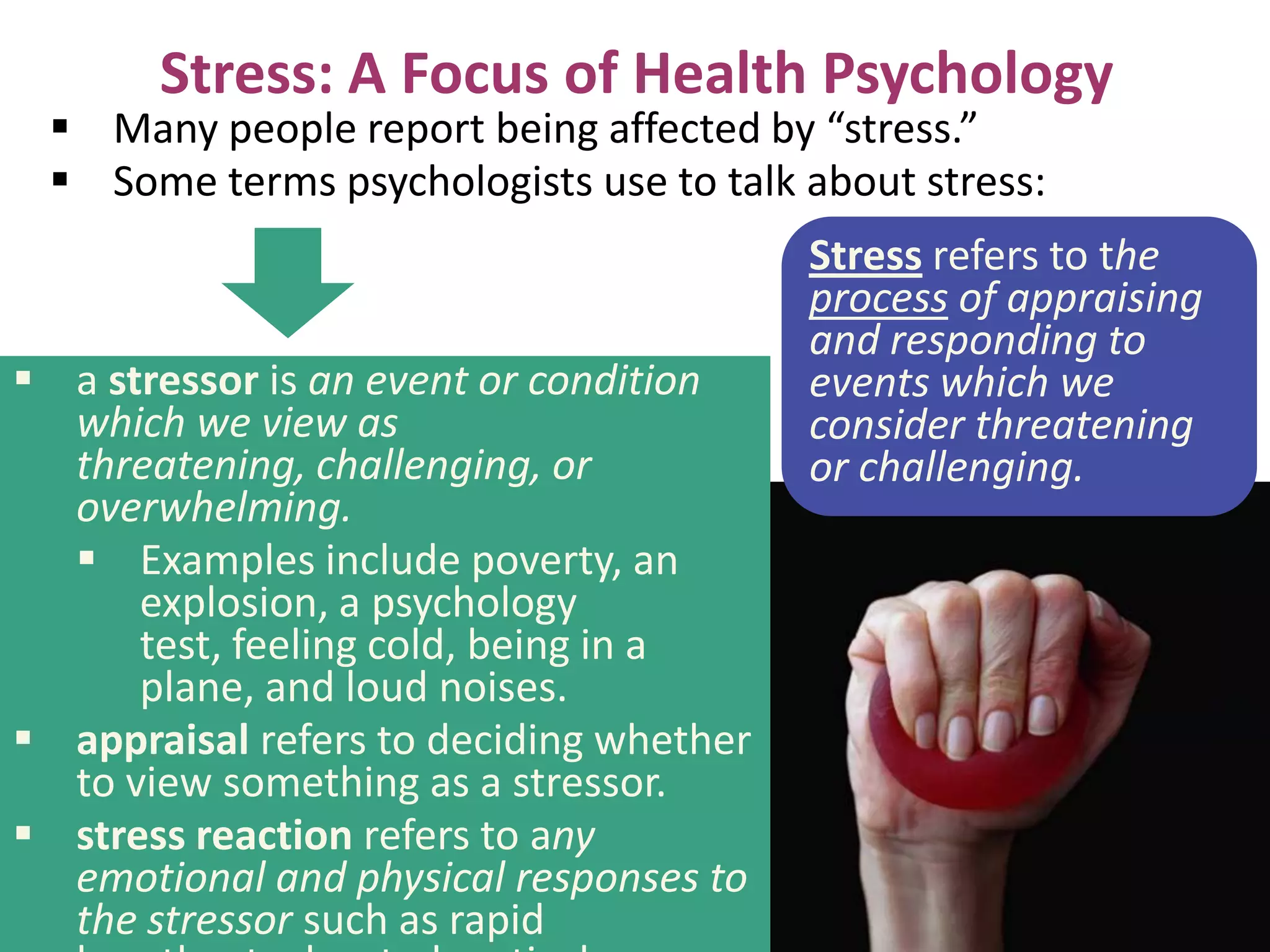 Stress: A Focus of Health Psychology

 Many people report being affected by “stress.”
 Some terms psychologists use to talk about stress:

 a stressor is an event or condition
which we view as
threatening, challenging, or
overwhelming.
 Examples include poverty, an
explosion, a psychology
test, feeling cold, being in a
plane, and loud noises.
 appraisal refers to deciding whether
to view something as a stressor.
 stress reaction refers to any
emotional and physical responses to
the stressor such as rapid

Stress refers to the
process of appraising
and responding to
events which we
consider threatening
or challenging.

 
