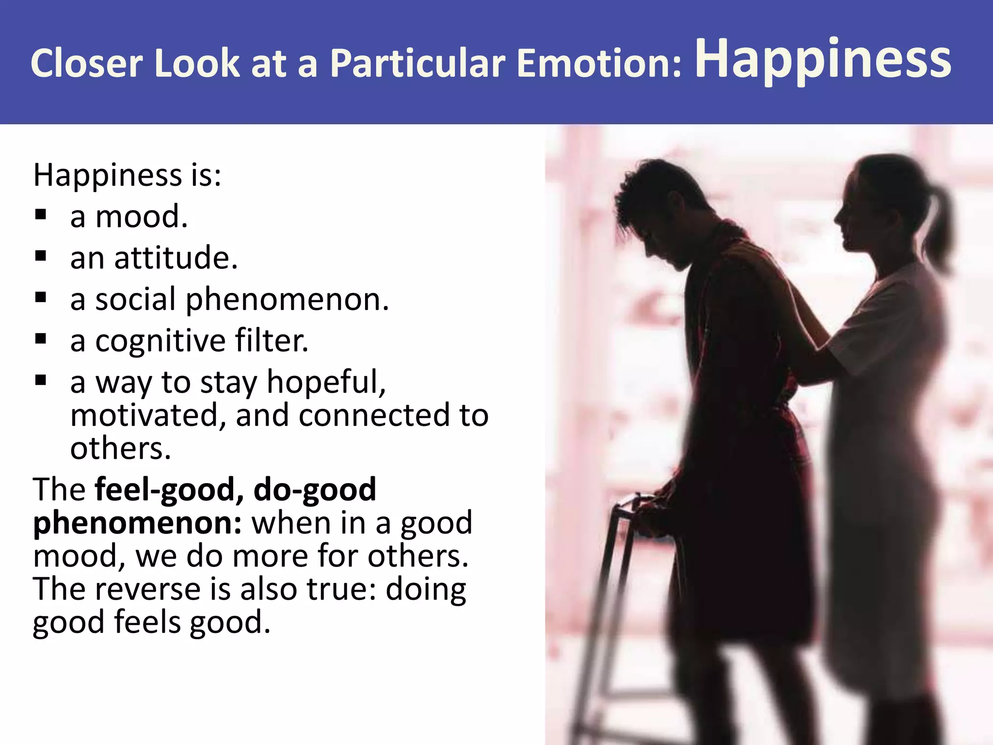 Closer Look at a Particular Emotion: Happiness
Happiness is:
 a mood.
 an attitude.
 a social phenomenon.
 a cognitive filter.
 a way to stay hopeful,
motivated, and connected to
others.
The feel-good, do-good
phenomenon: when in a good
mood, we do more for others.
The reverse is also true: doing
good feels good.

 