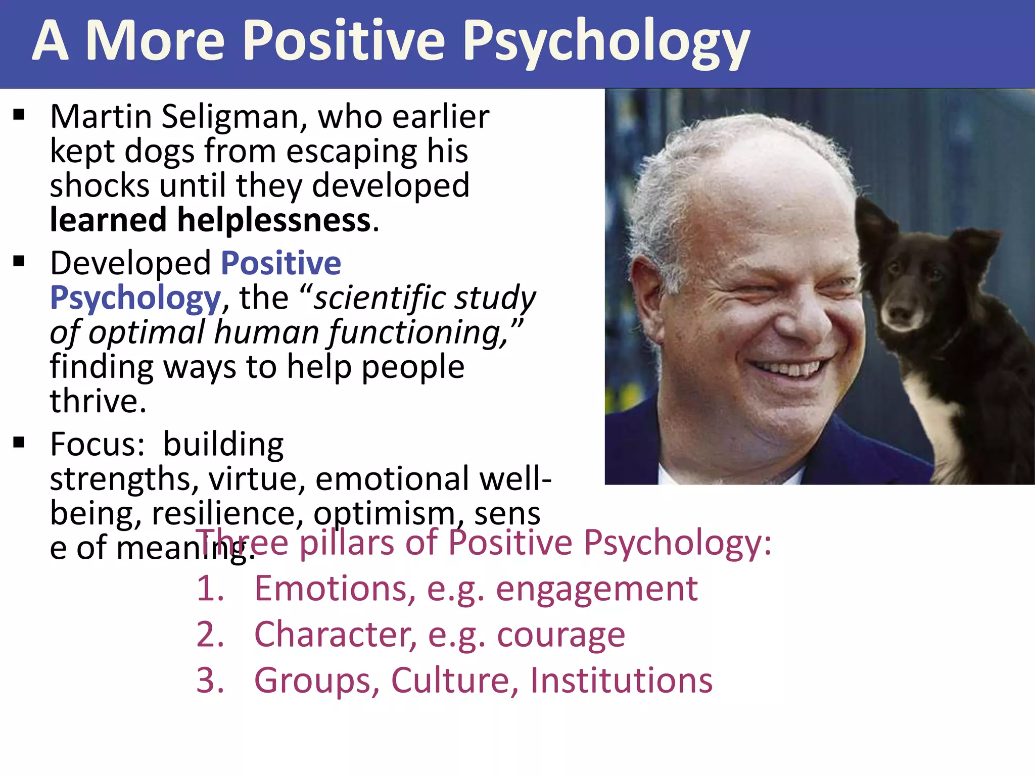A More Positive Psychology
 Martin Seligman, who earlier
kept dogs from escaping his
shocks until they developed
learned helplessness.
 Developed Positive
Psychology, the “scientific study
of optimal human functioning,”
finding ways to help people
thrive.
 Focus: building
strengths, virtue, emotional wellbeing, resilience, optimism, sens
Three
e of meaning. pillars of Positive Psychology:

1. Emotions, e.g. engagement
2. Character, e.g. courage
3. Groups, Culture, Institutions

 