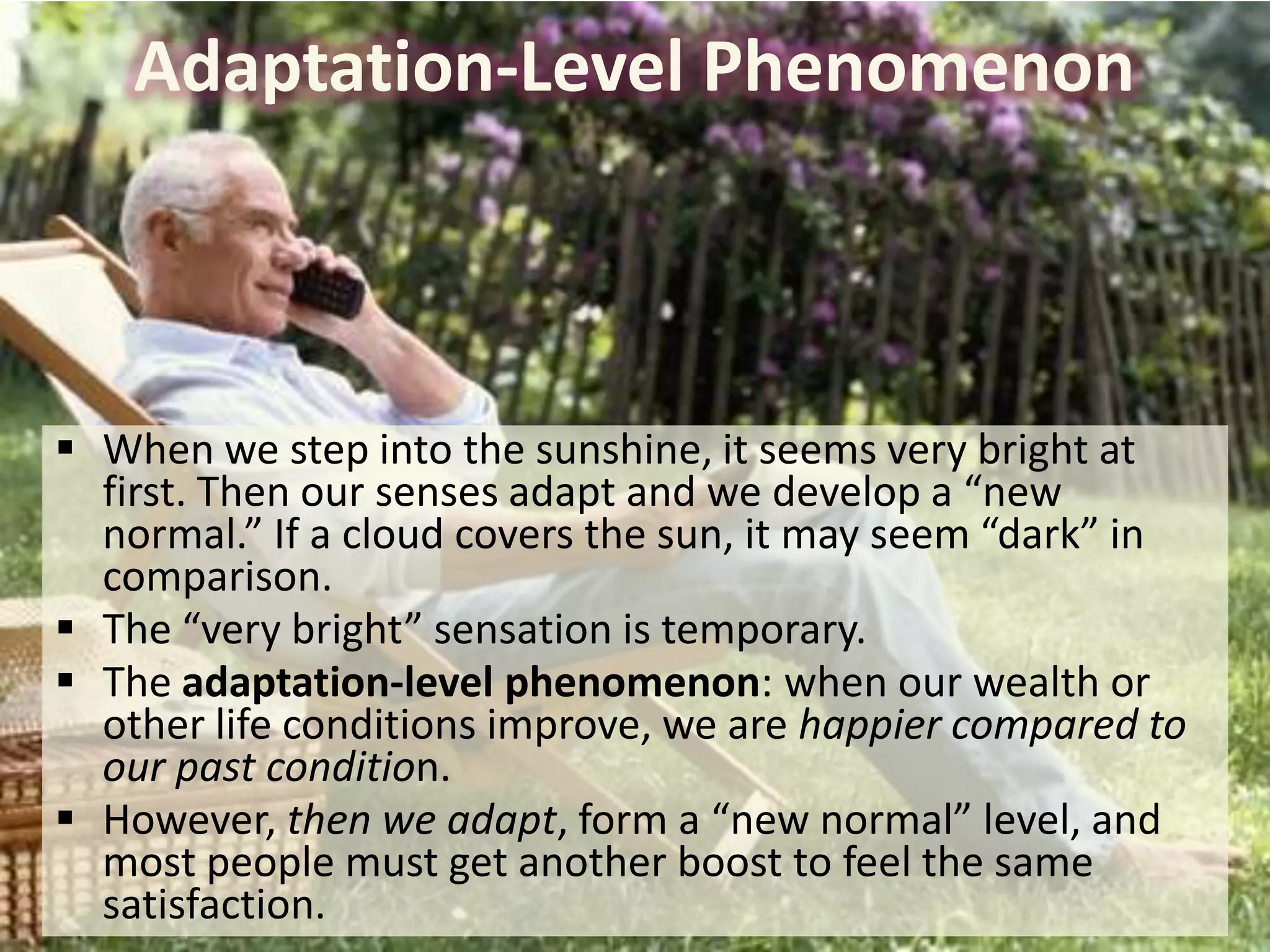 Adaptation-Level Phenomenon

 When we step into the sunshine, it seems very bright at
first. Then our senses adapt and we develop a “new
normal.” If a cloud covers the sun, it may seem “dark” in
comparison.
 The “very bright” sensation is temporary.
 The adaptation-level phenomenon: when our wealth or
other life conditions improve, we are happier compared to
our past condition.
 However, then we adapt, form a “new normal” level, and
most people must get another boost to feel the same
satisfaction.

 