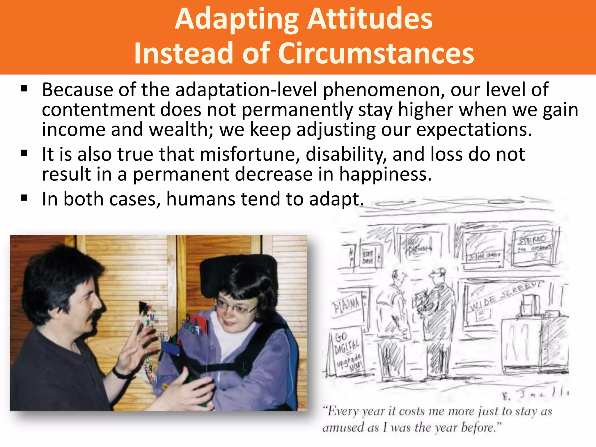 Adapting Attitudes
Instead of Circumstances
 Because of the adaptation-level phenomenon, our level of
contentment does not permanently stay higher when we gain
income and wealth; we keep adjusting our expectations.
 It is also true that misfortune, disability, and loss do not
result in a permanent decrease in happiness.
 In both cases, humans tend to adapt.

 
