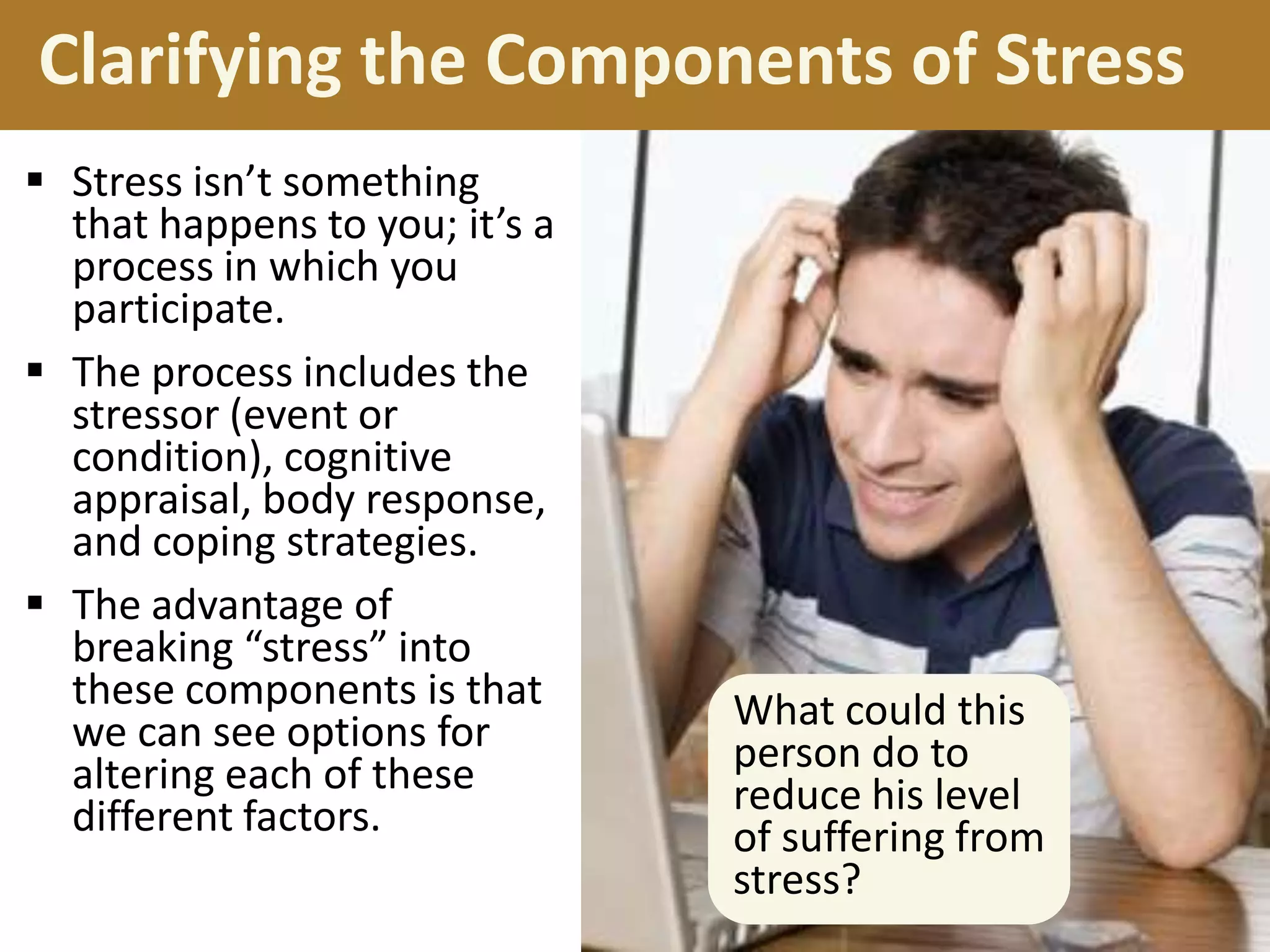 Clarifying the Components of Stress
 Stress isn’t something
that happens to you; it’s a
process in which you
participate.
 The process includes the
stressor (event or
condition), cognitive
appraisal, body response,
and coping strategies.
 The advantage of
breaking “stress” into
these components is that
we can see options for
altering each of these
different factors.

What could this
person do to
reduce his level
of suffering from
stress?

 