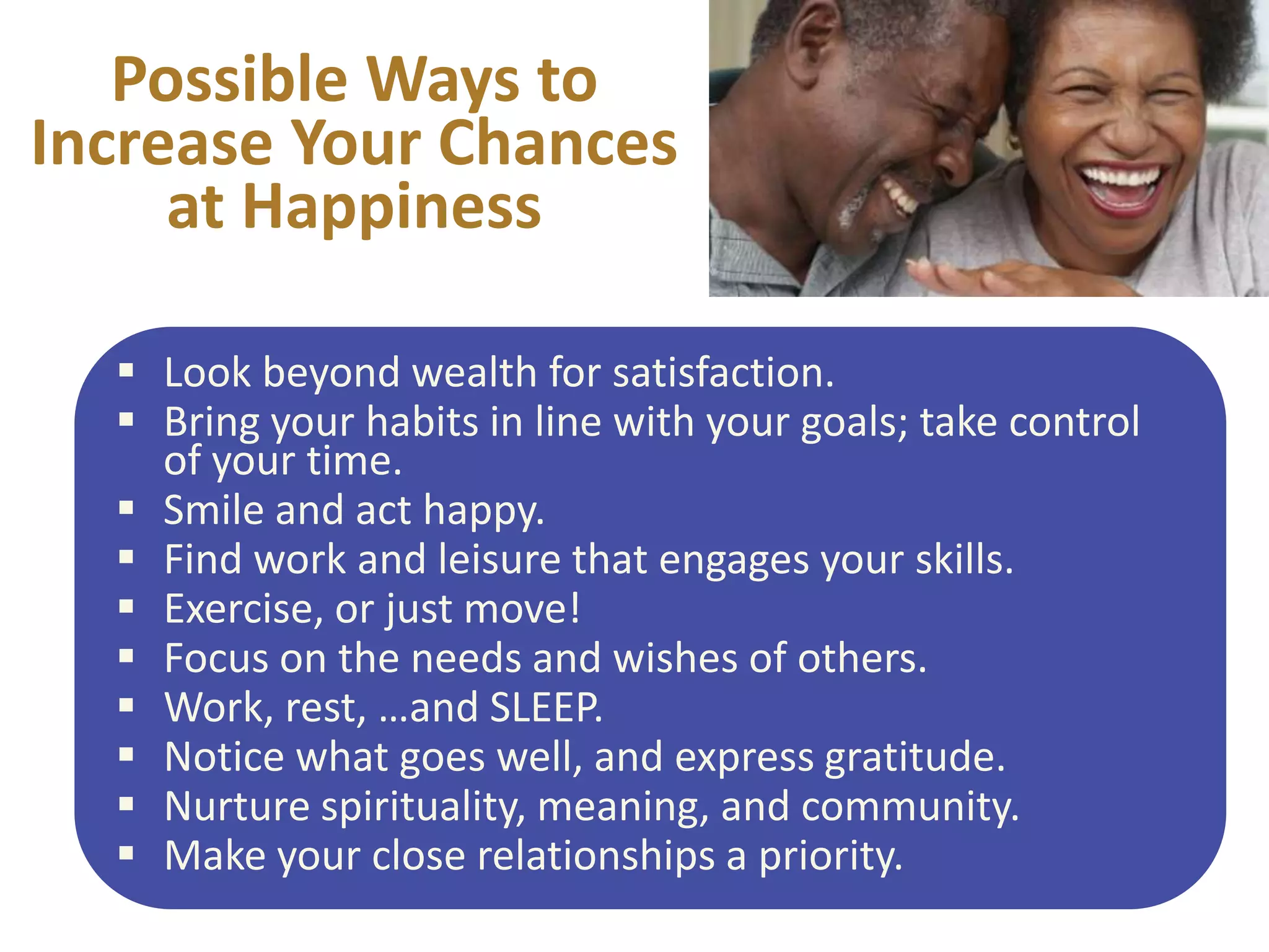Possible Ways to
Increase Your Chances
at Happiness
 Look beyond wealth for satisfaction.
 Bring your habits in line with your goals; take control
of your time.
 Smile and act happy.
 Find work and leisure that engages your skills.
 Exercise, or just move!
 Focus on the needs and wishes of others.
 Work, rest, …and SLEEP.
 Notice what goes well, and express gratitude.
 Nurture spirituality, meaning, and community.
 Make your close relationships a priority.

 