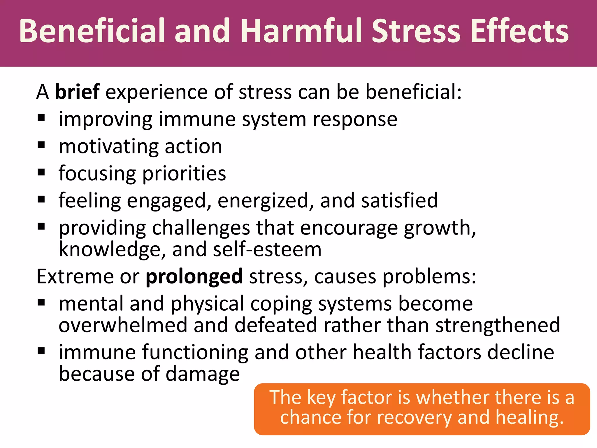 Beneficial and Harmful Stress Effects
A brief experience of stress can be beneficial:
 improving immune system response
 motivating action
 focusing priorities
 feeling engaged, energized, and satisfied
 providing challenges that encourage growth,
knowledge, and self-esteem
Extreme or prolonged stress, causes problems:
 mental and physical coping systems become
overwhelmed and defeated rather than strengthened
 immune functioning and other health factors decline
because of damage
The key factor is whether there is a
chance for recovery and healing.

 