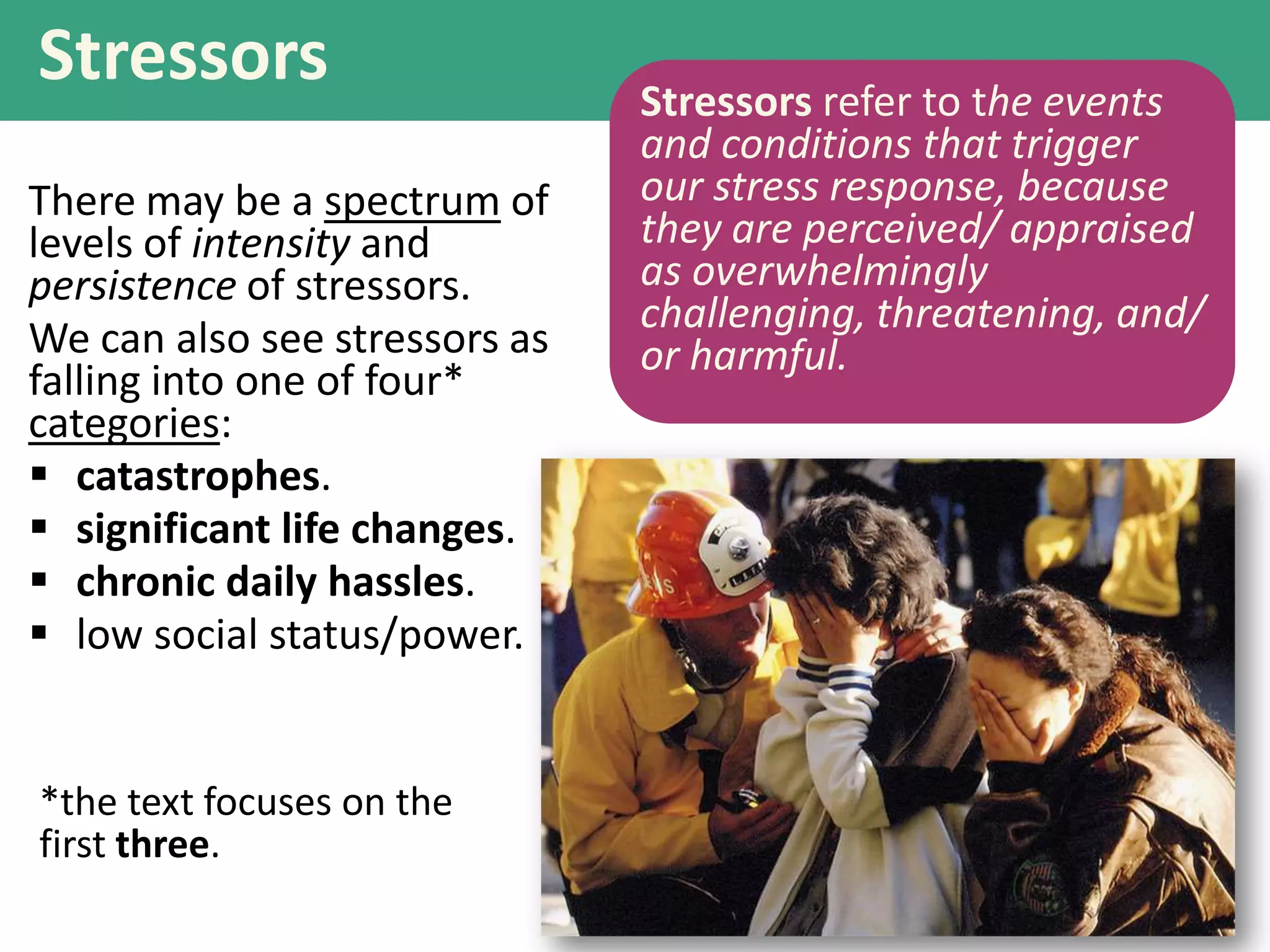 Stressors
There may be a spectrum of
levels of intensity and
persistence of stressors.
We can also see stressors as
falling into one of four*
categories:
 catastrophes.
 significant life changes.
 chronic daily hassles.
 low social status/power.

*the text focuses on the
first three.

Stressors refer to the events
and conditions that trigger
our stress response, because
they are perceived/ appraised
as overwhelmingly
challenging, threatening, and/
or harmful.

 