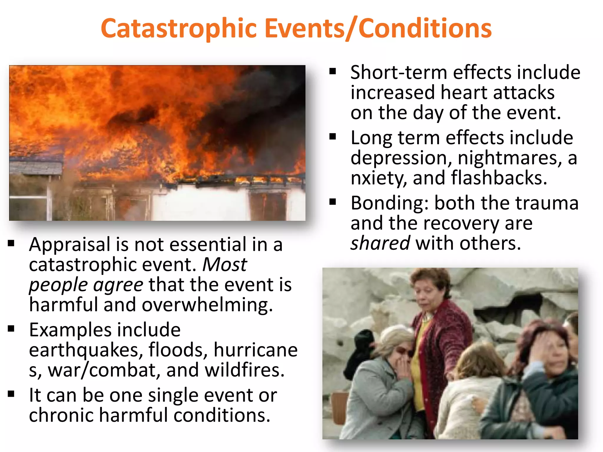 Catastrophic Events/Conditions

 Appraisal is not essential in a
catastrophic event. Most
people agree that the event is
harmful and overwhelming.
 Examples include
earthquakes, floods, hurricane
s, war/combat, and wildfires.
 It can be one single event or
chronic harmful conditions.

 Short-term effects include
increased heart attacks
on the day of the event.
 Long term effects include
depression, nightmares, a
nxiety, and flashbacks.
 Bonding: both the trauma
and the recovery are
shared with others.

 