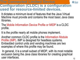 The Connected Limited Device
Configuration (CLDC) is a configuration
used for resource-limited devices.

• It dictates a minimum level of features that the Java Virtual
Machine must provide and contains the most basic Java class
libraries.
• The Mobile Information Device Profile or MIDP is a CLDC
profile.
• It is the profile nearly all mobile phones implement.
• Another common CLDC profile is the Information Module
Profile (IMP). IMP is designed for headless systems.
Embedded control units and vending machines are two
examples of where this profile may be found.
• In general, it is a small subset of MIDP, with its most notable
exclusion being the Java class libraries for creating graphical
user interfaces.
12

 