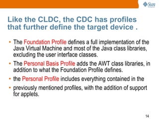 Like the CLDC, the CDC has profiles
that further define the target device .
• The Foundation Profile defines a full implementation of the
Java Virtual Machine and most of the Java class libraries,
excluding the user interface classes.
• The Personal Basis Profile adds the AWT class libraries, in
addition to what the Foundation Profile defines.
• the Personal Profile includes everything contained in the
• previously mentioned profiles, with the addition of support
for applets.

14

 