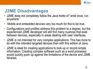 J2ME Disadvantages
• J2ME does not completely follow the Java motto of “write once, run
anywhere.”
• Mobile and embedded devices vary too much for this to be true.
• Configurations and profiles address this problem to a degree, but the
experienced J2ME developer will still find many nuances that exist
between devices, especially in areas dealing with user interfaces.
• J2ME is not intended for very complex applications. This has more to
do with the intended targeted devices than with this edition of Java.
• J2ME is ideal for creating applications to look up or record simple
information. Creating complex software such as a word processor
would quickly push up against the limitations of the device and J2ME
libraries.
16

 