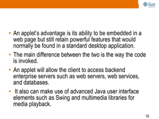 • An applet’s advantage is its ability to be embedded in a
web page but still retain powerful features that would
normally be found in a standard desktop application.
• The main difference between the two is the way the code
is invoked.
• An applet will allow the client to access backend
enterprise servers such as web servers, web services,
and databases.
• It also can make use of advanced Java user interface
elements such as Swing and multimedia libraries for
media playback.
19

 