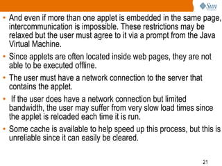 • And even if more than one applet is embedded in the same page,
intercommunication is impossible. These restrictions may be
relaxed but the user must agree to it via a prompt from the Java
Virtual Machine.
• Since applets are often located inside web pages, they are not
able to be executed offline.
• The user must have a network connection to the server that
contains the applet.
• If the user does have a network connection but limited
bandwidth, the user may suffer from very slow load times since
the applet is reloaded each time it is run.
• Some cache is available to help speed up this process, but this is
unreliable since it can easily be cleared.
21

 