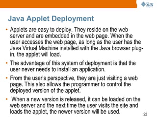 Java Applet Deployment
• Applets are easy to deploy. They reside on the web
server and are embedded in the web page. When the
user accesses the web page, as long as the user has the
Java Virtual Machine installed with the Java browser plugin, the applet will load.
• The advantage of this system of deployment is that the
user never needs to install an application.
• From the user’s perspective, they are just visiting a web
page. This also allows the programmer to control the
deployed version of the applet.
• When a new version is released, it can be loaded on the
web server and the next time the user visits the site and
loads the applet, the newer version will be used.
22

 