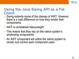 Using the Java Swing API as a Fat
Client

• Swing extends some of the classes of AWT. However,
there is a vast difference on how they render their
components.
• AWT is considered heavyweight.
• This means that they rely on the native system’s
windowing components.
• An AWT component will utilize the native system to
render and control each component used.

24

 
