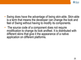 • Swing does have the advantage of being skin-able. Skin-able
is a term that means the developer can change the look and
feel of Swing without having to modify its components.
• The source code of a component does not require
modification to change its look andfeel. It is distributed with
different skins that give it the appearance of a native
application on different platforms.

25

 