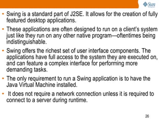• Swing is a standard part of J2SE. It allows for the creation of fully
featured desktop applications.
• These applications are often designed to run on a client’s system
just like they run on any other native program—oftentimes being
indistinguishable.
• Swing offers the richest set of user interface components. The
applications have full access to the system they are executed on,
and can feature a complex interface for performing more
demanding tasks.
• The only requirement to run a Swing application is to have the
Java Virtual Machine installed.
• It does not require a network connection unless it is required to
connect to a server during runtime.
26

 