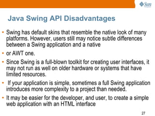Java Swing API Disadvantages
• Swing has default skins that resemble the native look of many
platforms. However, users still may notice subtle differences
between a Swing application and a native
• or AWT one.
• Since Swing is a full-blown toolkit for creating user interfaces, it
may not run as well on older hardware or systems that have
limited resources.
• If your application is simple, sometimes a full Swing application
introduces more complexity to a project than needed.
• It may be easier for the developer, and user, to create a simple
web application with an HTML interface
27

 