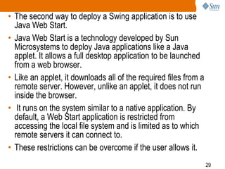 • The second way to deploy a Swing application is to use
Java Web Start.
• Java Web Start is a technology developed by Sun
Microsystems to deploy Java applications like a Java
applet. It allows a full desktop application to be launched
from a web browser.
• Like an applet, it downloads all of the required files from a
remote server. However, unlike an applet, it does not run
inside the browser.
• It runs on the system similar to a native application. By
default, a Web Start application is restricted from
accessing the local file system and is limited as to which
remote servers it can connect to.
• These restrictions can be overcome if the user allows it.
29

 