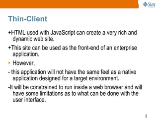 Thin-Client
+HTML used with JavaScript can create a very rich and
dynamic web site.
+This site can be used as the front-end of an enterprise
application.
• However,
- this application will not have the same feel as a native
application designed for a target environment.
-It will be constrained to run inside a web browser and will
have some limitations as to what can be done with the
user interface.
5

 