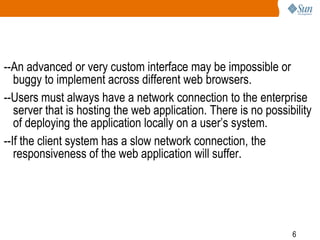 --An advanced or very custom interface may be impossible or
buggy to implement across different web browsers.
--Users must always have a network connection to the enterprise
server that is hosting the web application. There is no possibility
of deploying the application locally on a user’s system.
--If the client system has a slow network connection, the
responsiveness of the web application will suffer.

6

 
