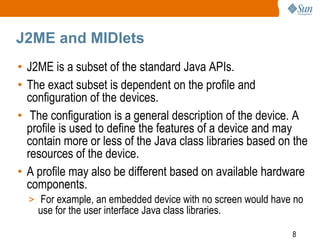 J2ME and MIDlets
• J2ME is a subset of the standard Java APIs.
• The exact subset is dependent on the profile and
configuration of the devices.
• The configuration is a general description of the device. A
profile is used to define the features of a device and may
contain more or less of the Java class libraries based on the
resources of the device.
• A profile may also be different based on available hardware
components.
> For example, an embedded device with no screen would have no

use for the user interface Java class libraries.

8

 