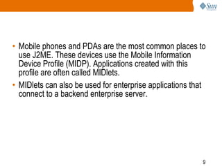 • Mobile phones and PDAs are the most common places to
use J2ME. These devices use the Mobile Information
Device Profile (MIDP). Applications created with this
profile are often called MIDlets.
• MIDlets can also be used for enterprise applications that
connect to a backend enterprise server.

9

 