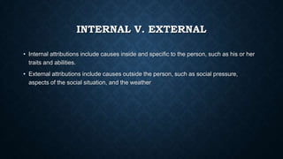 INTERNAL V. EXTERNAL
• Internal attributions include causes inside and specific to the person, such as his or her
traits and abilities.
• External attributions include causes outside the person, such as social pressure,
aspects of the social situation, and the weather

 