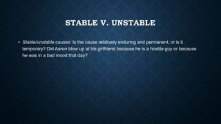 STABLE V. UNSTABLE
• Stable/unstable causes: Is the cause relatively enduring and permanent, or is it
temporary? Did Aaron blow up at his girlfriend because he is a hostile guy or because
he was in a bad mood that day?

 