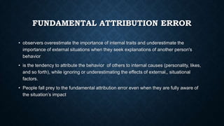 FUNDAMENTAL ATTRIBUTION ERROR
• observers overestimate the importance of internal traits and underestimate the
importance of external situations when they seek explanations of another person's
behavior
• is the tendency to attribute the behavior of others to internal causes (personality, likes,
and so forth), while ignoring or underestimating the effects of external,, situational
factors.
• People fall prey to the fundamental attribution error even when they are fully aware of
the situation’s impact

 