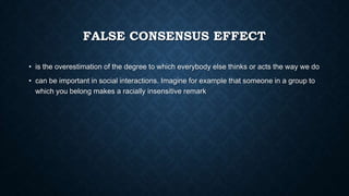 FALSE CONSENSUS EFFECT
• is the overestimation of the degree to which everybody else thinks or acts the way we do

• can be important in social interactions. Imagine for example that someone in a group to
which you belong makes a racially insensitive remark

 