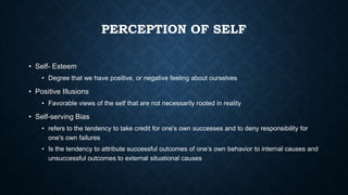 PERCEPTION OF SELF
• Self- Esteem
• Degree that we have positive, or negative feeling about ourselves

• Positive Illusions
• Favorable views of the self that are not necessarily rooted in reality

• Self-serving Bias
• refers to the tendency to take credit for one's own successes and to deny responsibility for
one's own failures
• Is the tendency to attribute successful outcomes of one’s own behavior to internal causes and
unsuccessful outcomes to external situational causes

 