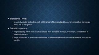 • Stereotype Threat
• is an individual's fast-acting, self-fulfilling fear of being judged based on a negative stereotype
about his or her group

• Social Comparison
• he process by which individuals evaluate their thoughts, feelings, behaviors, and abilities in
relation to others
• helps individuals to evaluate themselves, to identify their distinctive characteristics, to build an
identity.

 