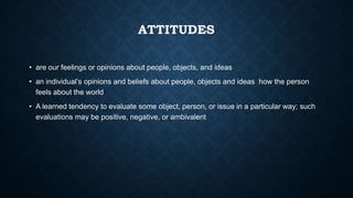 ATTITUDES
• are our feelings or opinions about people, objects, and ideas

• an individual’s opinions and beliefs about people, objects and ideas how the person
feels about the world
• A learned tendency to evaluate some object, person, or issue in a particular way; such
evaluations may be positive, negative, or ambivalent

 