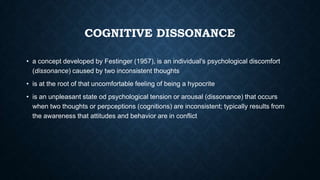 COGNITIVE DISSONANCE
• a concept developed by Festinger (1957), is an individual's psychological discomfort
(dissonance) caused by two inconsistent thoughts
• is at the root of that uncomfortable feeling of being a hypocrite
• is an unpleasant state od psychological tension or arousal (dissonance) that occurs
when two thoughts or perpceptions (cognitions) are inconsistent; typically results from
the awareness that attitudes and behavior are in conflict

 