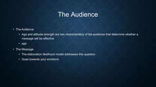 The Audience
• The Audience

• Age and attitude strength are two characteristics of the audience that determine whether a
message will be effective
• age
• The Message

• The elaboration likelihood model addresses this question
• Goes towards your emotions

 