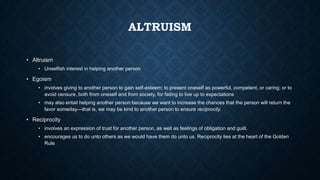 ALTRUISM
• Altruism
• Unselfish interest in helping another person

• Egoism
• involves giving to another person to gain self-esteem; to present oneself as powerful, competent, or caring; or to
avoid censure, both from oneself and from society, for failing to live up to expectations
• may also entail helping another person because we want to increase the chances that the person will return the
favor someday—that is, we may be kind to another person to ensure reciprocity.

• Reciprocity
• involves an expression of trust for another person, as well as feelings of obligation and guilt.
• encourages us to do unto others as we would have them do unto us. Reciprocity lies at the heart of the Golden
Rule

 
