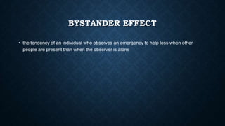 BYSTANDER EFFECT
• the tendency of an individual who observes an emergency to help less when other
people are present than when the observer is alone

 