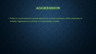 AGGRESSION
• Refers to social behavior whose objective is to harm someone, either physically or
verbally. Aggression is common in contemporary society

 